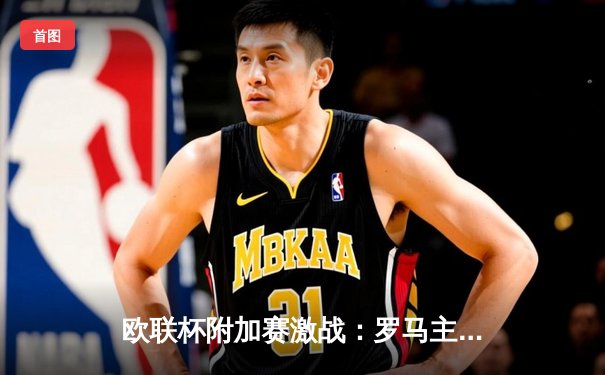 欧联杯附加赛激战：罗马主场3-1逆转费内巴切，迪巴拉传射建功