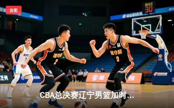 CBA总决赛辽宁男篮加时险胜广东，总比分2-1领先