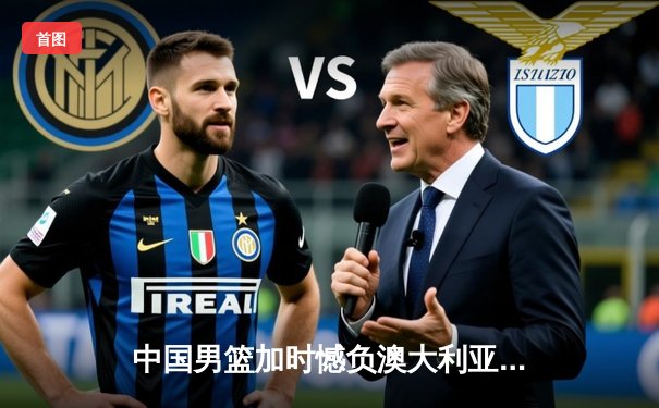 中国男篮加时憾负澳大利亚，杨瀚森20+10闪耀赛场