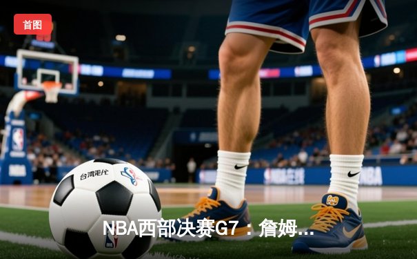 NBA西部决赛G7：詹姆斯关键三分，湖人险胜掘金挺进总决赛
