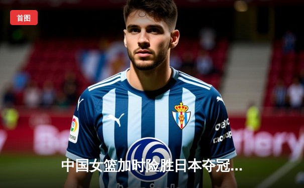 中国女篮加时险胜日本夺冠 韩旭23+16统治内线