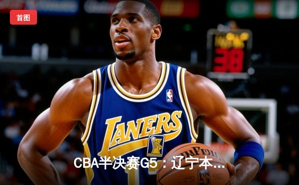 CBA半决赛G5：辽宁本钢加时逆转广东宏远 赵继伟砍35分率队挺进总决赛